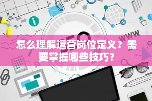 怎么理解运营岗位定义？需要掌握哪些技巧？